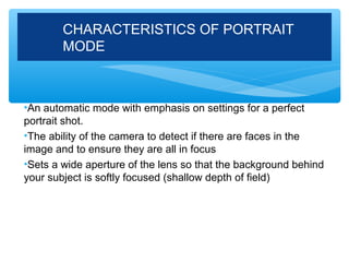 CHARACTERISTICS OF PORTRAIT
        MODE



•An automatic mode with emphasis on settings for a perfect
portrait shot.
•The ability of the camera to detect if there are faces in the
image and to ensure they are all in focus
•Sets a wide aperture of the lens so that the background behind
your subject is softly focused (shallow depth of field)
 
