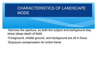 CHARACTERISTICS OF LANDSCAPE
       MODE



•Narrows the aperture, so both the subject and background stay
sharp (deep depth of field)
•Foreground, middle ground, and background are all in focus
•Exposure compensation for entire frame
 