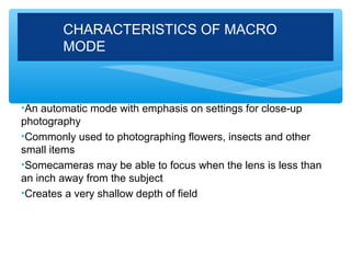 CHARACTERISTICS OF MACRO
        MODE



•An automatic mode with emphasis on settings for close-up
photography
•Commonly used to photographing flowers, insects and other
small items
•Somecameras may be able to focus when the lens is less than
an inch away from the subject
•Creates a very shallow depth of field
 