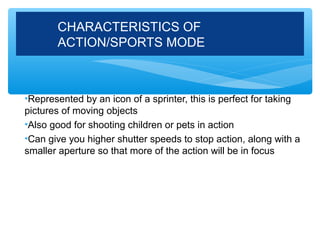 CHARACTERISTICS OF
       ACTION/SPORTS MODE



•Represented by an icon of a sprinter, this is perfect for taking
pictures of moving objects
•Also good for shooting children or pets in action
•Can give you higher shutter speeds to stop action, along with a
smaller aperture so that more of the action will be in focus
 