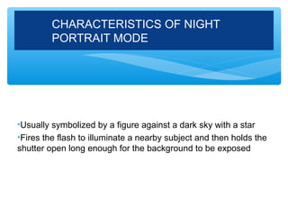 CHARACTERISTICS OF NIGHT
         PORTRAIT MODE




•Usually symbolized by a figure against a dark sky with a star
•Fires the flash to illuminate a nearby subject and then holds the
shutter open long enough for the background to be exposed
 