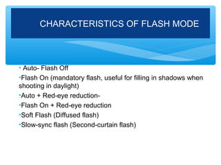 CHARACTERISTICS OF FLASH MODE



• Auto- Flash Off
•Flash On (mandatory flash, useful for filling in shadows when
shooting in daylight)
•Auto + Red-eye reduction-
•Flash On + Red-eye reduction
•Soft Flash (Diffused flash)
•Slow-sync flash (Second-curtain flash)
 