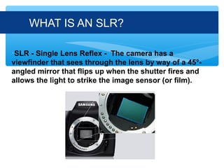 WHAT IS AN SLR?

•SLR - Single Lens Reflex - The camera has a
viewfinder that sees through the lens by way of a 45°-
angled mirror that flips up when the shutter fires and
allows the light to strike the image sensor (or film).
 