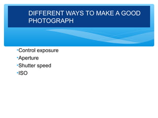 DIFFERENT WAYS TO MAKE A GOOD
    PHOTOGRAPH



•Control exposure
•Aperture
•Shutter speed
•ISO
 