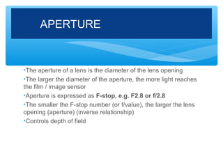 APERTURE


•The aperture of a lens is the diameter of the lens opening
•The larger the diameter of the aperture, the more light reaches
the film / image sensor
•Aperture is expressed as F-stop, e.g. F2.8 or f/2.8
•The smaller the F-stop number (or f/value), the larger the lens
opening (aperture) (inverse relationship)
•Controls depth of field
 