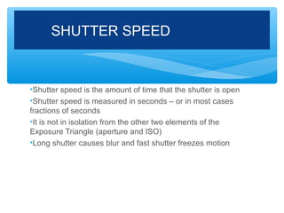 SHUTTER SPEED


•Shutter speed is the amount of time that the shutter is open
•Shutter speed is measured in seconds – or in most cases
fractions of seconds
•It is not in isolation from the other two elements of the
Exposure Triangle (aperture and ISO)
•Long shutter causes blur and fast shutter freezes motion
 