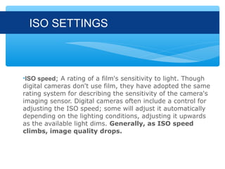ISO SETTINGS



•ISO speed; A rating of a film's sensitivity to light. Though
digital cameras don't use film, they have adopted the same
rating system for describing the sensitivity of the camera's
imaging sensor. Digital cameras often include a control for
adjusting the ISO speed; some will adjust it automatically
depending on the lighting conditions, adjusting it upwards
as the available light dims. Generally, as ISO speed
climbs, image quality drops.
 