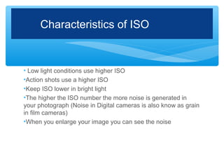 Characteristics of ISO


• Low light conditions use higher ISO
•Action shots use a higher ISO
•Keep ISO lower in bright light
•The higher the ISO number the more noise is generated in
your photograph (Noise in Digital cameras is also know as grain
in film cameras)
•When you enlarge your image you can see the noise
 