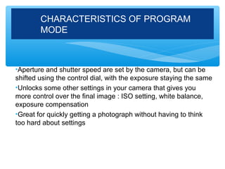 CHARACTERISTICS OF PROGRAM
        MODE



•Aperture and shutter speed are set by the camera, but can be
shifted using the control dial, with the exposure staying the same
•Unlocks some other settings in your camera that gives you
more control over the final image : ISO setting, white balance,
exposure compensation
•Great for quickly getting a photograph without having to think
too hard about settings
 