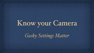 Know your Camera
Geeky Settings Matter

 