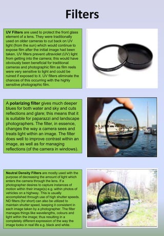 Filters
A polarizing filter gives much deeper
blues for both water and sky and cuts
reflections and glare; this means that it
is suitable for paparazzi and landscape
photographers. The filter, in essence,
changes the way a camera sees and
treats light within an image. The filter
does well to improve contrast within an
image, as well as for managing
reflections (of the camera in windows).
Neutral Density Filters are mostly used with the
purpose of decreasing the amount of light which
enters the camera through the lens. If a
photographer desires to capture instances of
motion within their image(s) e.g. within photos of
vehicles on a highway. This is usually
accomplished through use of high shutter speeds.
ND filters (for short) can also be utilized to
maintain shutter speed, keeping it consistent in
each image taken by a photographer. The filter
manages things like wavelengths, colours and
light within the image; thus resulting in a
completely different expression of the way the
image looks in real life e.g. black and white.
UV Filters are used to protect the front glass
element of a lens. They were traditionally
used on older cameras to cut back on UV
light (from the sun) which would continue to
expose film after the initial image had been
taken. UV filters prevent ultraviolet (UV) light
from getting into the camera; this would have
obviously been beneficial for traditional
cameras and photographic film as film reels
were very sensitive to light and could be
ruined if exposed to it. UV filters eliminate the
chances of this occurring with the highly
sensitive photographic film.
 