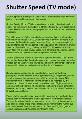 Shutter Speed (TV mode)
Shutter Speed is the length of time in which the shutter is open when the
button is pressed to capture a photograph.
Shutter Priority Mode: (TV) lets one choose how long the shutter will be
open. The camera will then adjust to other settings e.g. 1/2 a second and
1/250 a second so that the photographer will be able to obtain the desired
exposure.
The wide range of shutter speeds determines how fast a photographer
can capture an image. A 1/1000th of a second or 500th of a second is an
example of a fast shutter speed, whereas 5 seconds is an example of a
slow shutter speed when it comes to taking photos. The maximum shutter
speed a HD camera can go through is 1/4000th of a second which is
really fast. The slowest shutter speed for a camera is 30 seconds. Some
cameras offer an option for a shutter speed of 1-2 minutes.
Shutter speeds are shown in fractions or parts of a second. The smaller
the number the quicker the shutter opens and closes, therefore the faster
images can be taken. As exposures get longer, the shutter speeds will be
measured in whole seconds rather than fractions of seconds.
Slower shutter speeds can be used to depict movement within a
photograph. When a slower shutter speed is used, a longer time passes
from the moment the shutter opens until the moment it closes. This
means that there is more time for movement to be recorded by the
camera, and it also allows for an increased amount of light to enter the
camera which is beneficial when it comes to shooting in dark conditions,
however the subject needs to be still and a tripod is required if one wants
to avoid camera shake.
Faster shutter speeds freeze movement in a photograph. A shorter time
passes from the moment the shutter opens until the moment it closes.
This results in less time for movement to be recorded by the camera and
also ensures that a sharp image that captures moments the human eye
cannot is created. Fast shutter speeds require a lot of light to get the
correct exposure, and therefore an intriguing image.
 