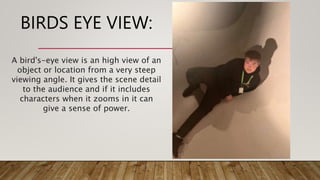 BIRDS EYE VIEW:
A bird's-eye view is an high view of an
object or location from a very steep
viewing angle. It gives the scene detail
to the audience and if it includes
characters when it zooms in it can
give a sense of power.
 