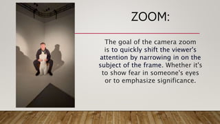 ZOOM:
The goal of the camera zoom
is to quickly shift the viewer's
attention by narrowing in on the
subject of the frame. Whether it's
to show fear in someone's eyes
or to emphasize significance.
 