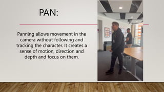 PAN:
Panning allows movement in the
camera without following and
tracking the character. It creates a
sense of motion, direction and
depth and focus on them.
 