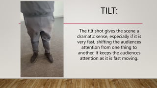 TILT:
The tilt shot gives the scene a
dramatic sense, especially if it is
very fast, shifting the audiences
attention from one thing to
another. It keeps the audiences
attention as it is fast moving.
 