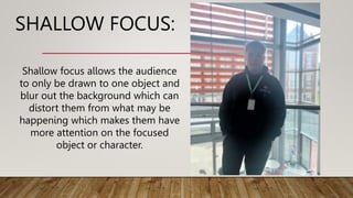 SHALLOW FOCUS:
Shallow focus allows the audience
to only be drawn to one object and
blur out the background which can
distort them from what may be
happening which makes them have
more attention on the focused
object or character.
 