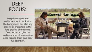 DEEP
FOCUS:
Deep focus gives the
audience a lot to look at in
the background but also any
objects or characters in the
fore ground of the scene.
Deep focus can give the
audience a lot of information
once making them give their
full attention.
 