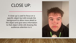 CLOSE UP:
A close up is used to focus on a
specific object but still include the
background to allow more detail to
the object and give extra information
to that object while still drawing the
audiences attention to it.
 
