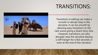 TRANSITIONS:
Transitions in editing can make a
smooth or abrupt stop in the
storyline. It can be smooth by
allowing easy transitions to the
next scene giving a fluent story line.
However, transitions can also
abruptly stop the storyline leaving
a cliff-hanger for a few seconds or
even at the end of the narrative.
 
