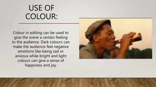 USE OF
COLOUR:
Colour in editing can be used to
give the scene a certain feeling
to the audience. Dark colours can
make the audience feel negative
emotions like being sad or
anxious while bright and light
colours can give a sense of
happiness and joy.
 