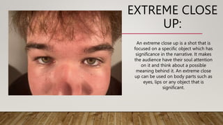EXTREME CLOSE
UP:
An extreme close up is a shot that is
focused on a specific object which has
significance in the narrative. It makes
the audience have their soul attention
on it and think about a possible
meaning behind it. An extreme close
up can be used on body parts such as
eyes, lips or any object that is
significant.
 