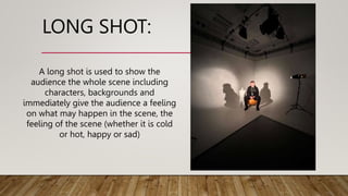 LONG SHOT:
A long shot is used to show the
audience the whole scene including
characters, backgrounds and
immediately give the audience a feeling
on what may happen in the scene, the
feeling of the scene (whether it is cold
or hot, happy or sad)
 
