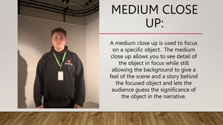 MEDIUM CLOSE
UP:
A medium close up is used to focus
on a specific object. The medium
close up allows you to see detail of
the object in focus while still
allowing the background to give a
feel of the scene and a story behind
the focused object and lets the
audience guess the significance of
the object in the narrative.
 