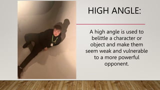 HIGH ANGLE:
A high angle is used to
belittle a character or
object and make them
seem weak and vulnerable
to a more powerful
opponent.
 