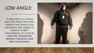 LOW ANGLE:
A long shot is a camera
shot that shows the entire
subject from head to toe
and places that subject in
relation to their
surroundings. It's used to
show the relationship
between characters and
their environment
 