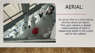 AERIAL:
An aerial shot is a shot taking
directly above an object.
They give viewers a deeper
understanding of what is
happening below in the scene
and to the subject.
 