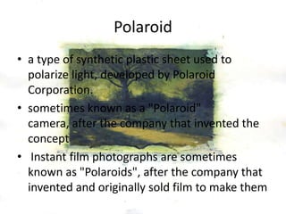 Polaroid
• a type of synthetic plastic sheet used to
polarize light, developed by Polaroid
Corporation.
• sometimes known as a "Polaroid"
camera, after the company that invented the
concept
• Instant film photographs are sometimes
known as "Polaroids", after the company that
invented and originally sold film to make them
 