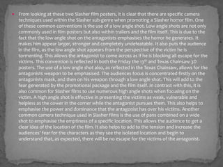  From looking at these two Slasher film posters, it is clear that there are specific camera
techniques used within the Slasher sub-genre when promoting a Slasher horror film. One
of these common conventions is the use of a low angle shot. Low angle shots are not only
commonly used in film posters but also within trailers and the film itself. This is due to the
fact that the low angle shot on the antagonists emphasises the horror he generates. It
makes him appear larger, stronger and completely undefeatable. It also puts the audience
in the film, as the low angle shot appears from the perspective of the victim he is
tormenting. This allows the antagonist to come across as if he is blocking all escape for the
victims. This convention is reflected in both the Friday the 13th and Texas Chainsaw 3D
posters. The use of a low angle shot also, as reflected in the Texas Chainsaw, allows for the
antagonists weapon to be emphasised. The audiences focus is concentrated firstly on the
antagonists mask, and then on his weapon through a low angle shot. This will add to the
fear generated by the promotional package and the film itself. In contrast with this, it is
also common for Slasher films to use numerous high angle shots when focusing on the
victim. A high angle shot is effective in presenting the victims as weak, vulnerable and
helpless as the cower in the corner while the antagonist pursues them. This also helps to
emphasise the power and dominance that the antagonist has over his victims. Another
common camera technique used in Slasher films is the use of pans combined on a wide
shot to emphasise the emptiness of a specific location. This allows the audience to get a
clear idea of the location of the film. It also helps to add to the tension and increase the
audiences’ fear for the characters as they see the isolated location and begin to
understand that, as expected, there will be no escape for the victims of the antagonist.
 