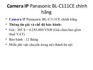 Camera IP Panasonic BL-C111CE chính
               hãng
• Camera IP Panasonic BL-C111CE chính hãng
• Thông tin giá và chế độ bảo hành:
• Giá : 205 $ = 4.285.000 VNĐ (Giá chưa bao gồm
  thuế VAT)
• Bảo hành : 12 tháng
• Miễn phí vận chuyển trong nội thành hà nội
 