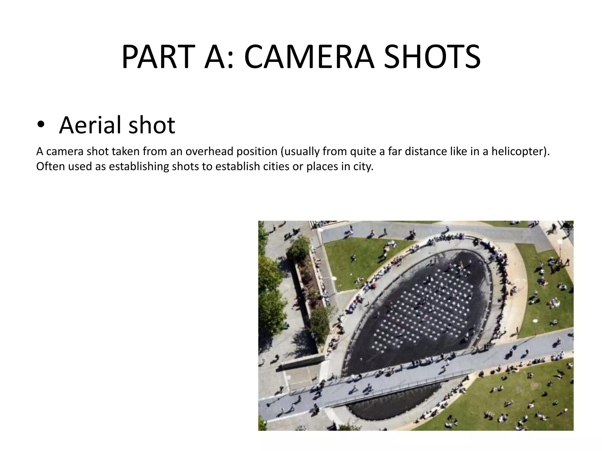 PART A: CAMERA SHOTS
• Aerial shot
A camera shot taken from an overhead position (usually from quite a far distance like in a helicopter).
Often used as establishing shots to establish cities or places in city.
 