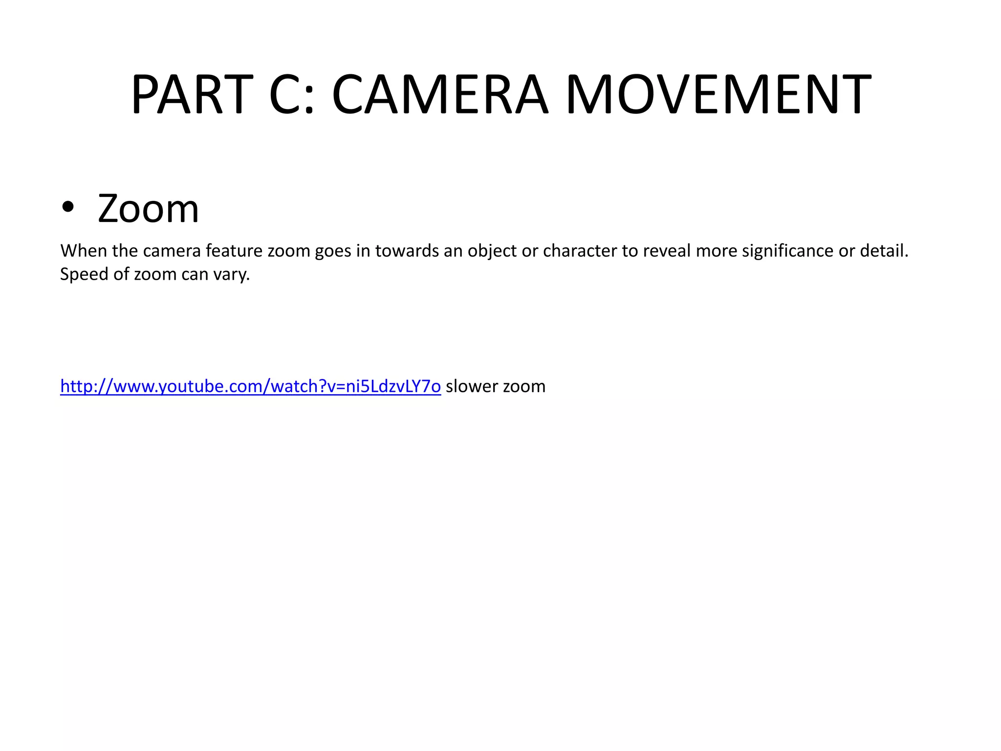 PART C: CAMERA MOVEMENT
• Zoom
When the camera feature zoom goes in towards an object or character to reveal more significance or detail.
Speed of zoom can vary.
http://www.youtube.com/watch?v=ni5LdzvLY7o slower zoom
 