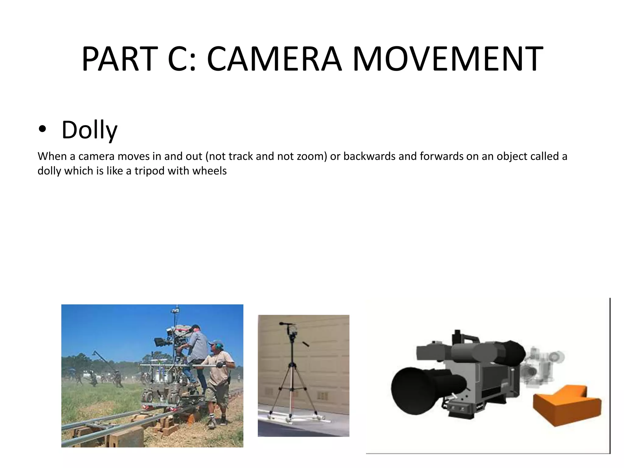 PART C: CAMERA MOVEMENT
• Dolly
When a camera moves in and out (not track and not zoom) or backwards and forwards on an object called a
dolly which is like a tripod with wheels
 