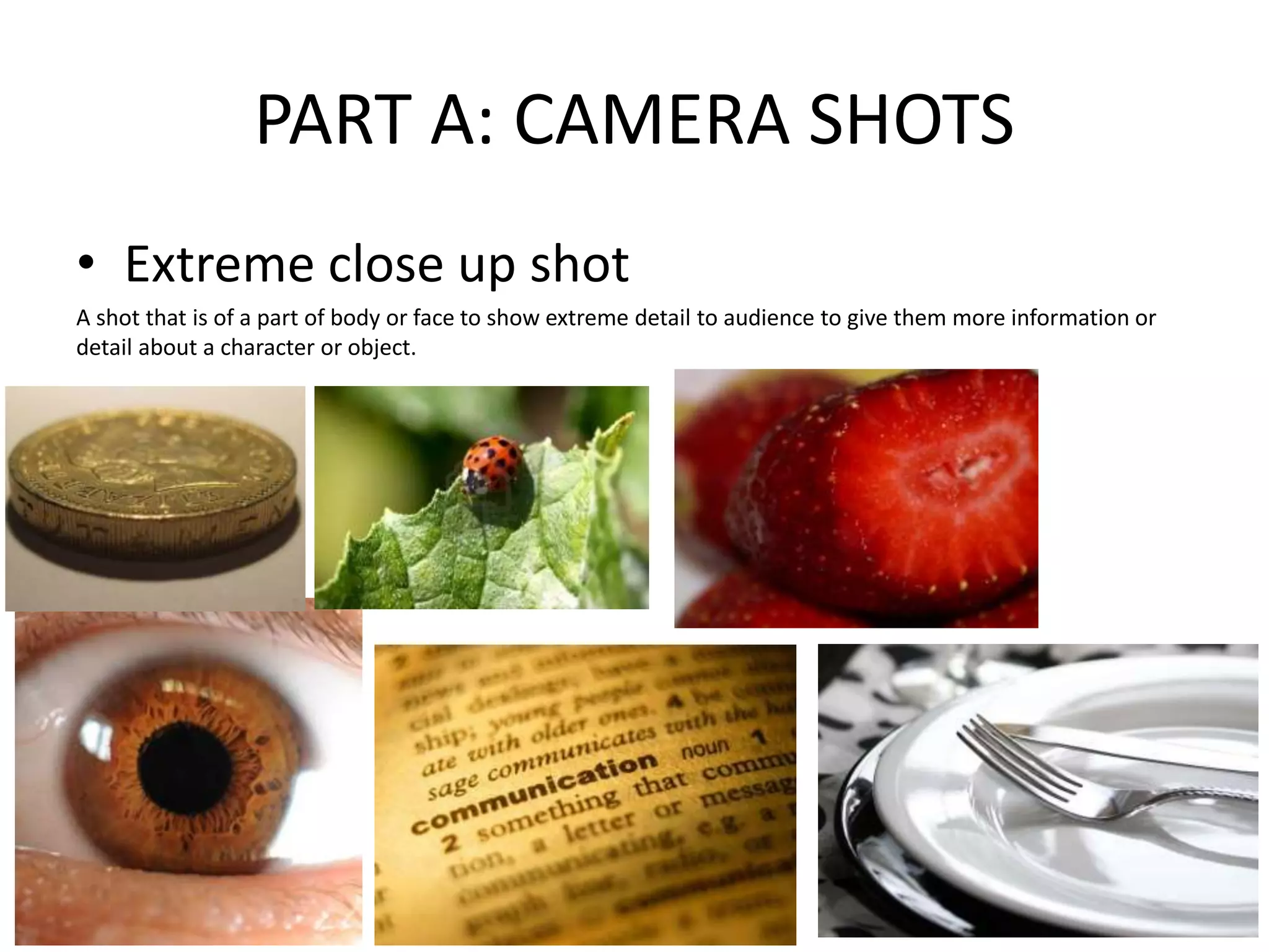 PART A: CAMERA SHOTS
• Extreme close up shot
A shot that is of a part of body or face to show extreme detail to audience to give them more information or
detail about a character or object.
 