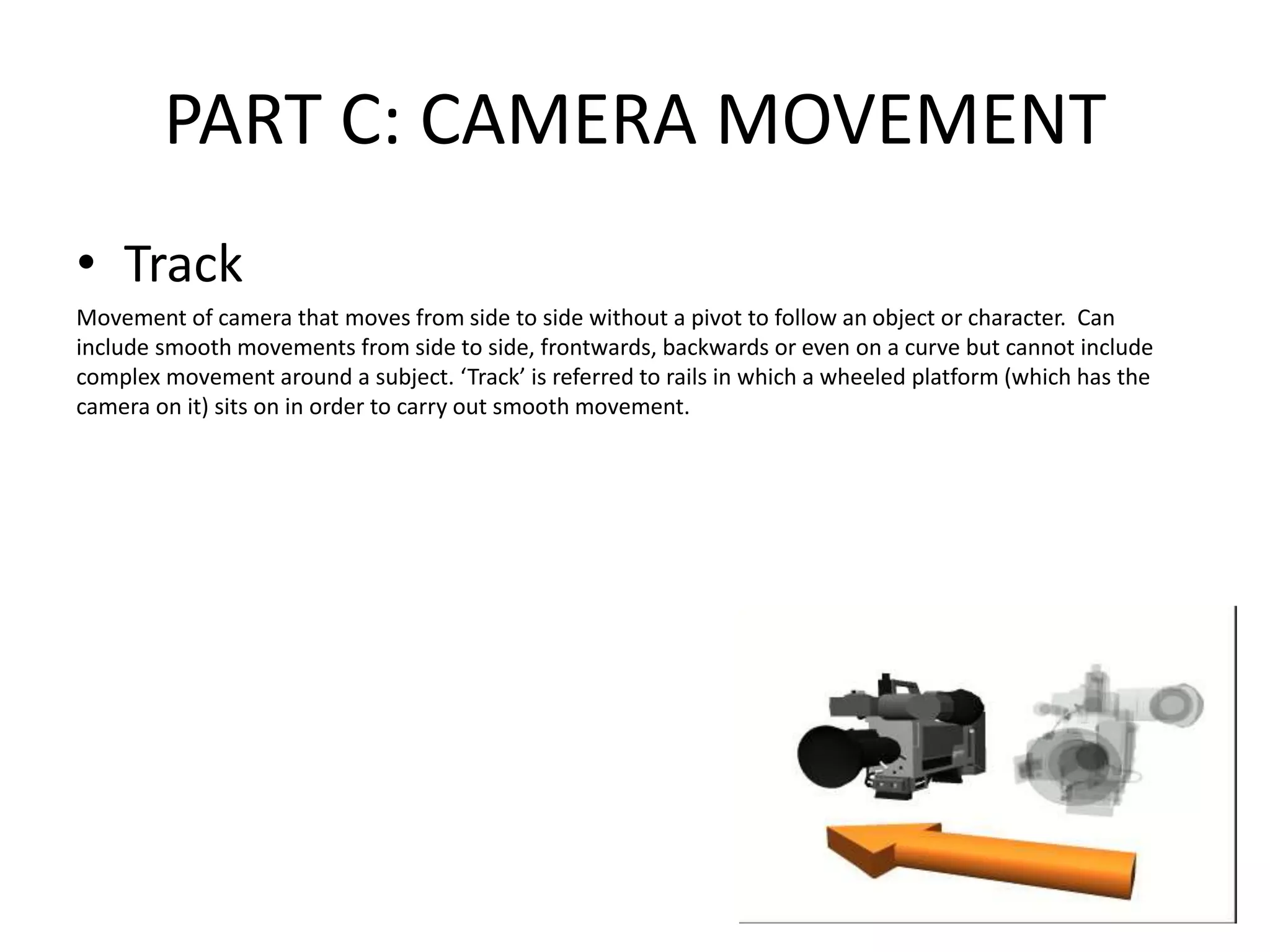 PART C: CAMERA MOVEMENT
• Track
Movement of camera that moves from side to side without a pivot to follow an object or character. Can
include smooth movements from side to side, frontwards, backwards or even on a curve but cannot include
complex movement around a subject. ‘Track’ is referred to rails in which a wheeled platform (which has the
camera on it) sits on in order to carry out smooth movement.
 
