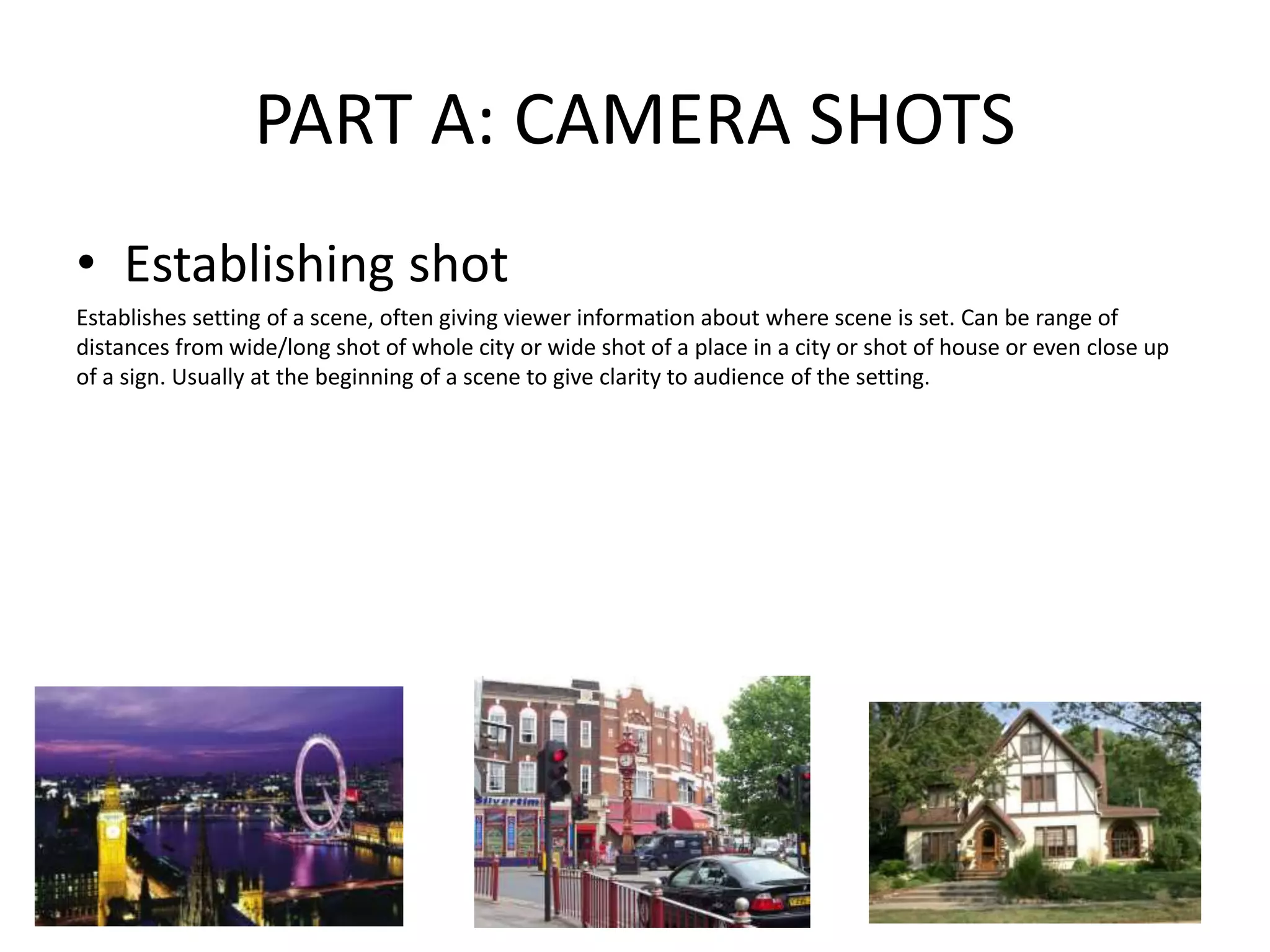 PART A: CAMERA SHOTS
• Establishing shot
Establishes setting of a scene, often giving viewer information about where scene is set. Can be range of
distances from wide/long shot of whole city or wide shot of a place in a city or shot of house or even close up
of a sign. Usually at the beginning of a scene to give clarity to audience of the setting.
 