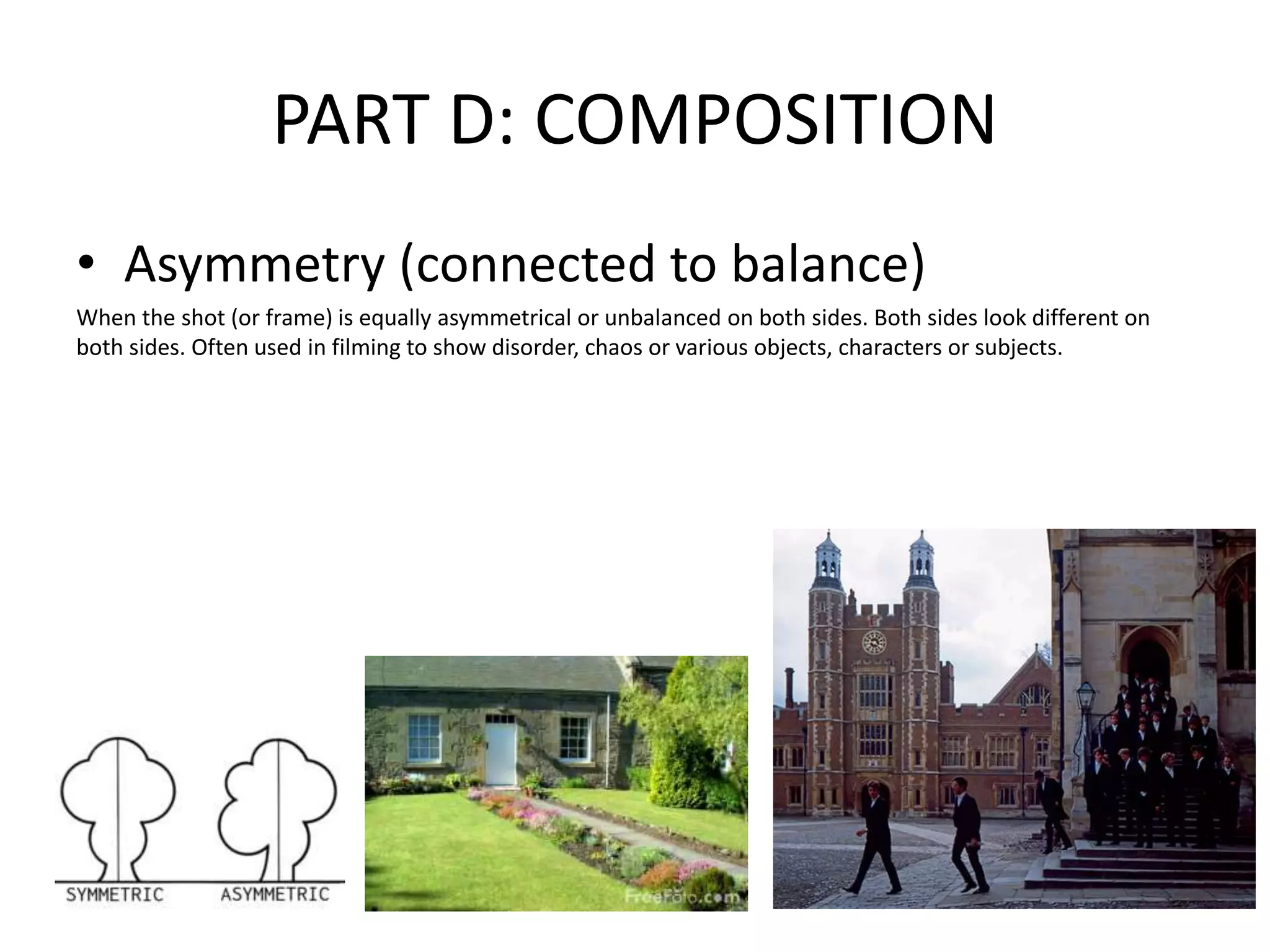 PART D: COMPOSITION
• Asymmetry (connected to balance)
When the shot (or frame) is equally asymmetrical or unbalanced on both sides. Both sides look different on
both sides. Often used in filming to show disorder, chaos or various objects, characters or subjects.
 