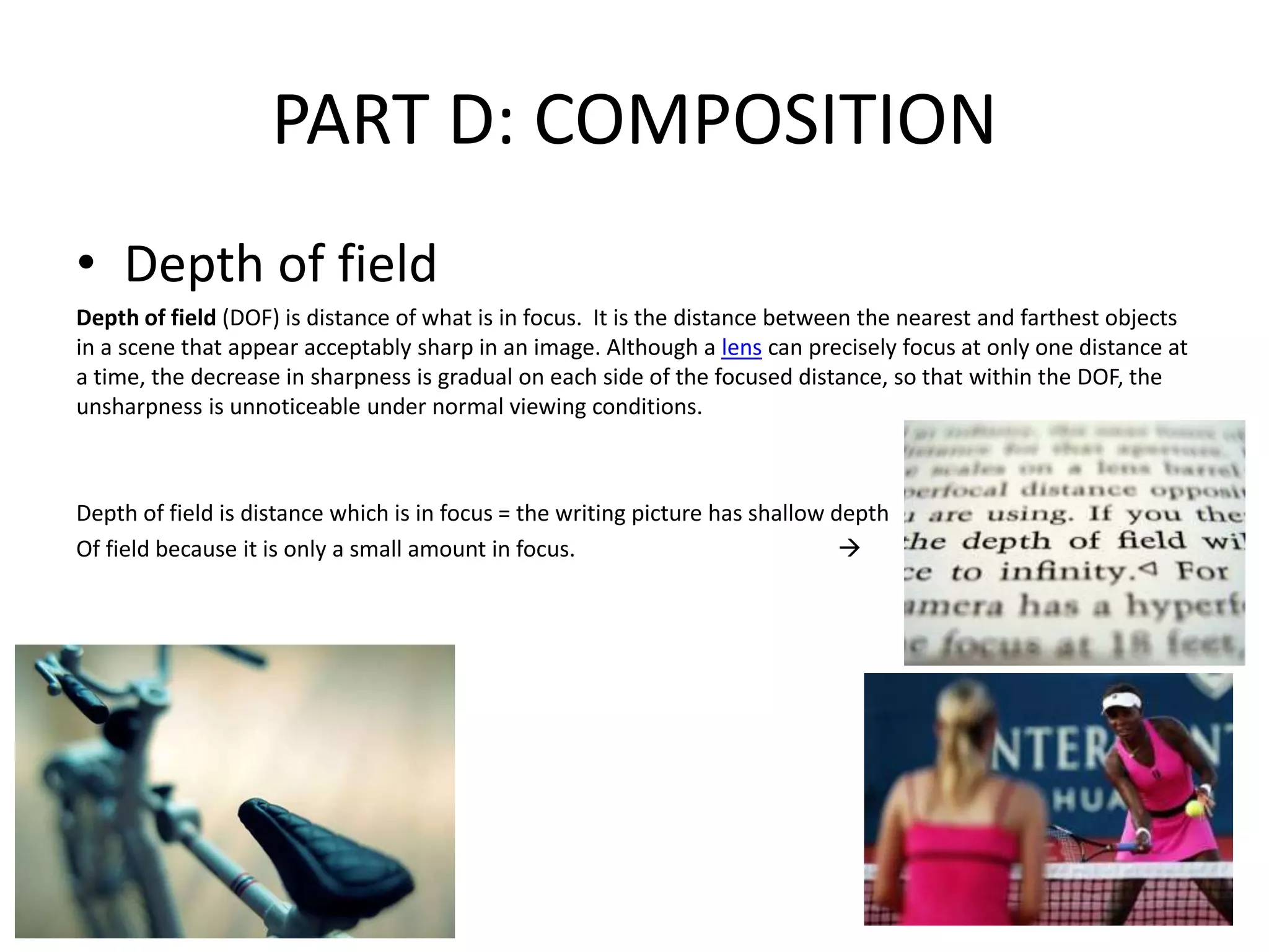 PART D: COMPOSITION
• Depth of field
Depth of field (DOF) is distance of what is in focus. It is the distance between the nearest and farthest objects
in a scene that appear acceptably sharp in an image. Although a lens can precisely focus at only one distance at
a time, the decrease in sharpness is gradual on each side of the focused distance, so that within the DOF, the
unsharpness is unnoticeable under normal viewing conditions.
Depth of field is distance which is in focus = the writing picture has shallow depth
Of field because it is only a small amount in focus. 
 