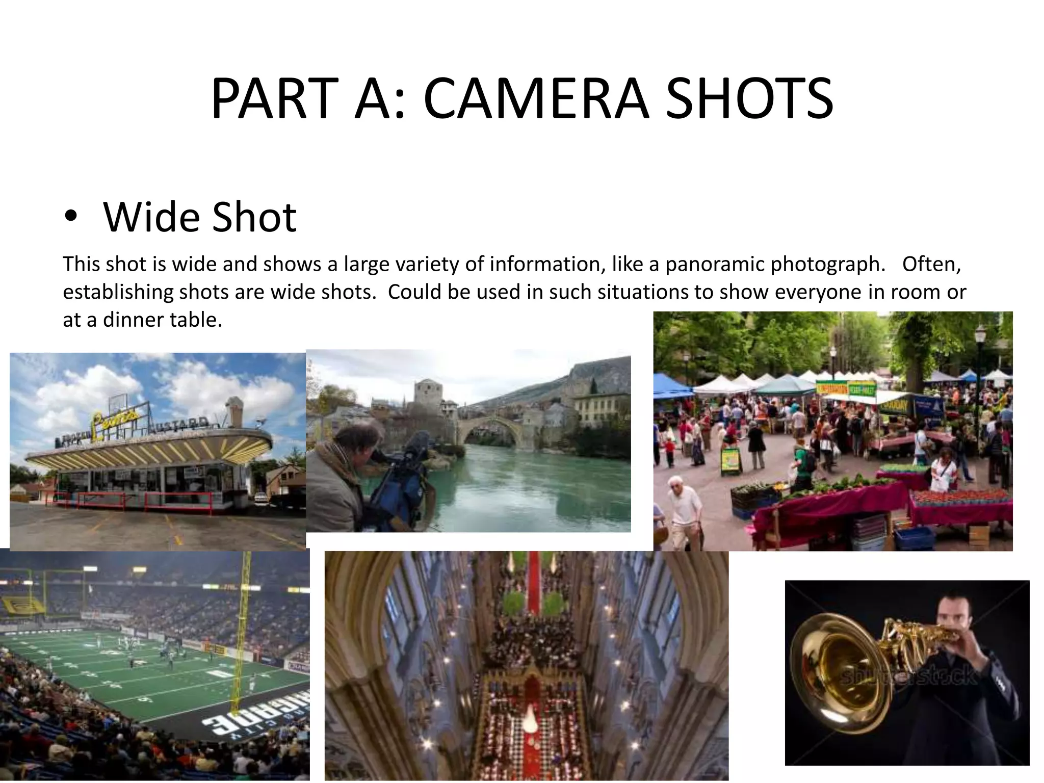 PART A: CAMERA SHOTS
• Wide Shot
This shot is wide and shows a large variety of information, like a panoramic photograph. Often,
establishing shots are wide shots. Could be used in such situations to show everyone in room or
at a dinner table.
 