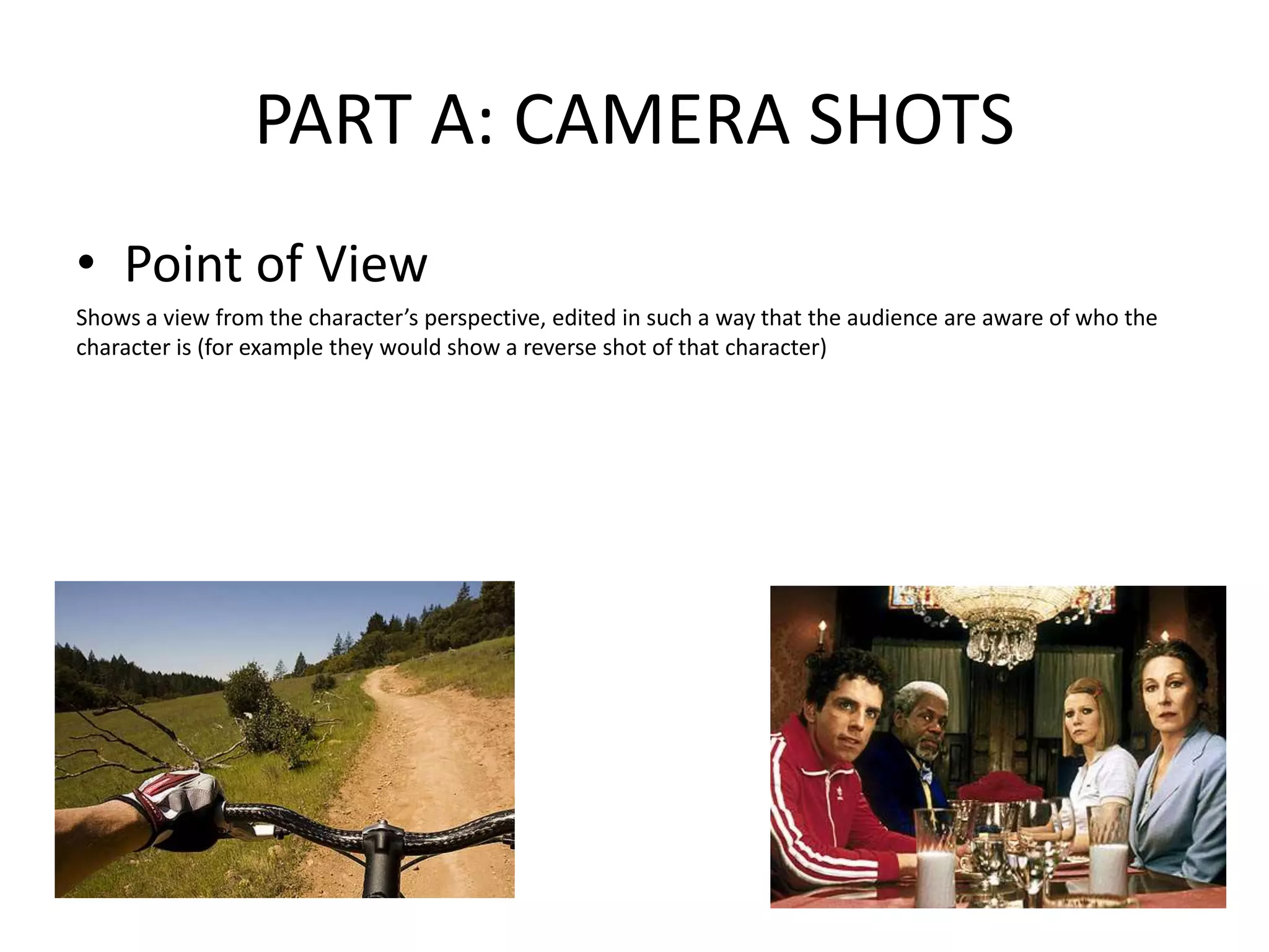 PART A: CAMERA SHOTS
• Point of View
Shows a view from the character’s perspective, edited in such a way that the audience are aware of who the
character is (for example they would show a reverse shot of that character)
 