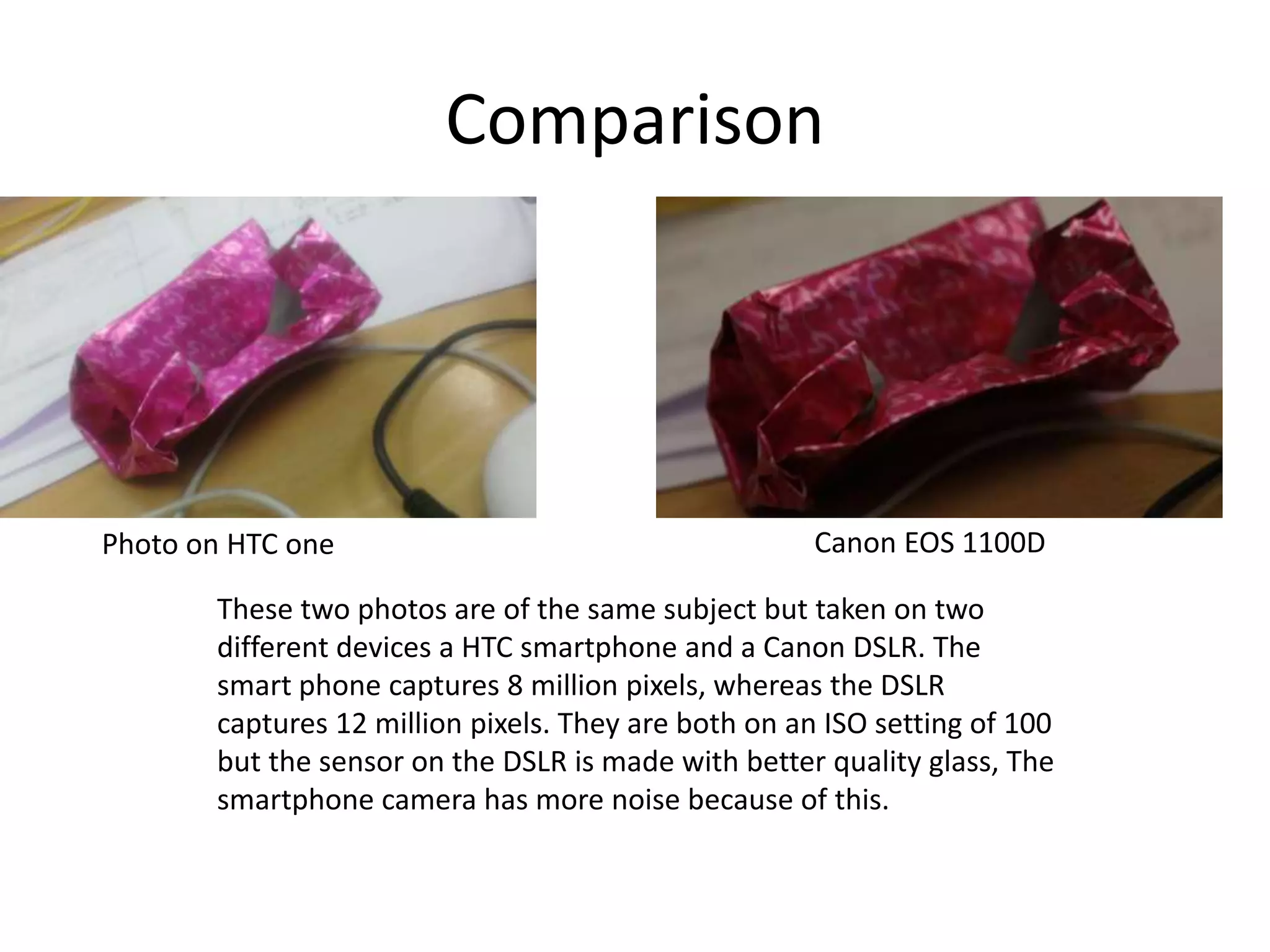 Comparison
Photo on HTC one Canon EOS 1100D
These two photos are of the same subject but taken on two
different devices a HTC smartphone and a Canon DSLR. The
smart phone captures 8 million pixels, whereas the DSLR
captures 12 million pixels. They are both on an ISO setting of 100
but the sensor on the DSLR is made with better quality glass, The
smartphone camera has more noise because of this.