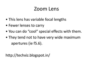 Zoom Lens
• This lens has variable focal lengths
• Fewer lenses to carry
• You can do “cool” special effects with them.
• They tend not to have very wide maximum
apertures (ie f5.6).
http://techxiz.blogspot.in/
 
