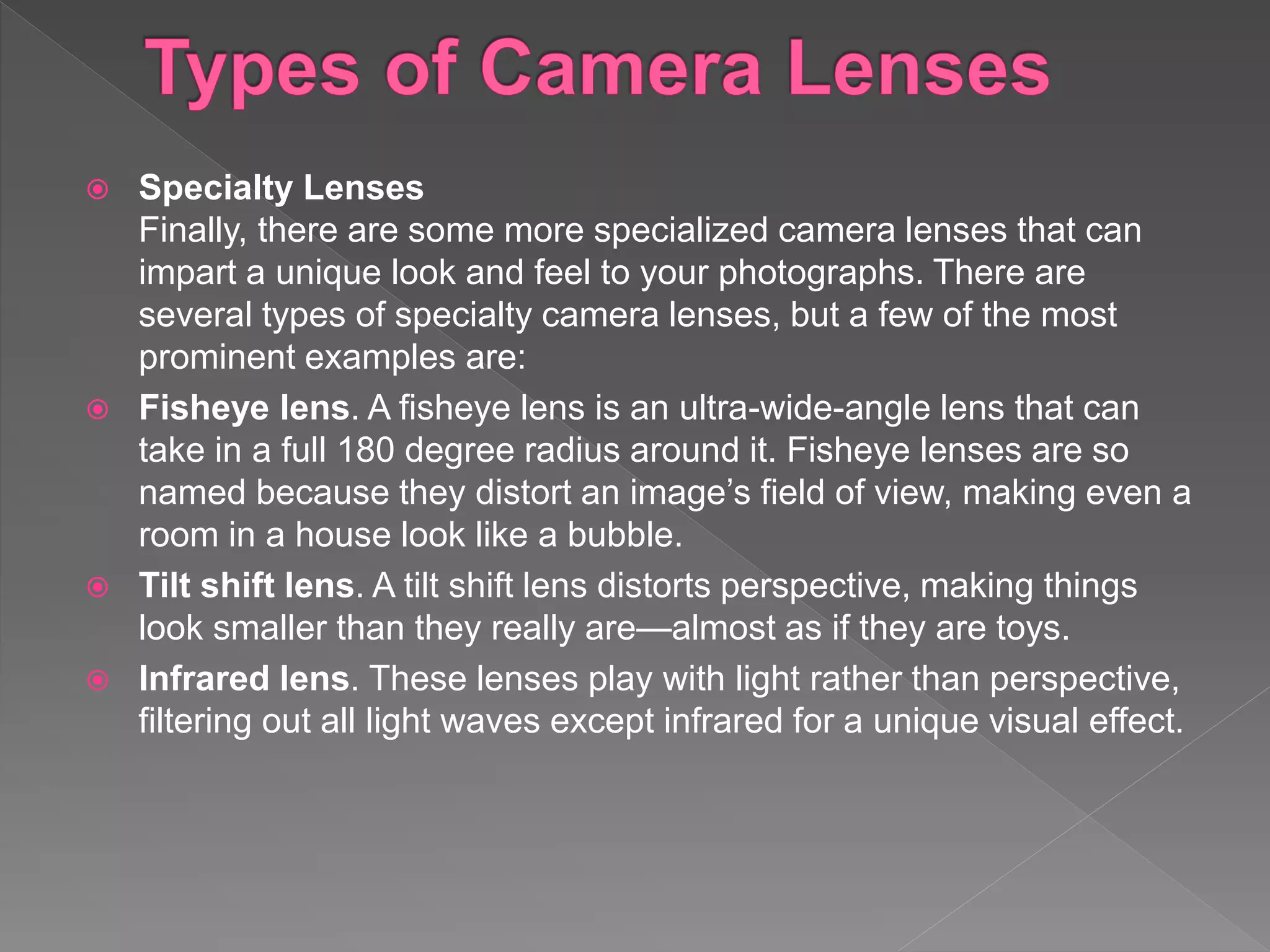  Specialty Lenses
Finally, there are some more specialized camera lenses that can
impart a unique look and feel to your photographs. There are
several types of specialty camera lenses, but a few of the most
prominent examples are:
 Fisheye lens. A fisheye lens is an ultra-wide-angle lens that can
take in a full 180 degree radius around it. Fisheye lenses are so
named because they distort an image’s field of view, making even a
room in a house look like a bubble.
 Tilt shift lens. A tilt shift lens distorts perspective, making things
look smaller than they really are—almost as if they are toys.
 Infrared lens. These lenses play with light rather than perspective,
filtering out all light waves except infrared for a unique visual effect.
 