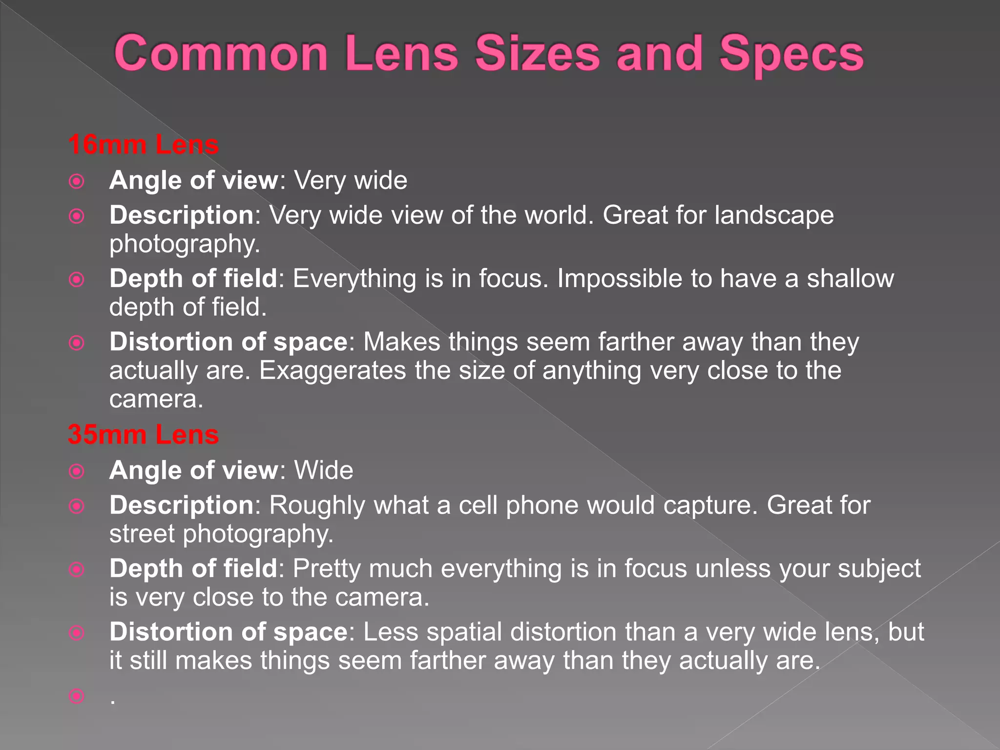 16mm Lens
 Angle of view: Very wide
 Description: Very wide view of the world. Great for landscape
photography.
 Depth of field: Everything is in focus. Impossible to have a shallow
depth of field.
 Distortion of space: Makes things seem farther away than they
actually are. Exaggerates the size of anything very close to the
camera.
35mm Lens
 Angle of view: Wide
 Description: Roughly what a cell phone would capture. Great for
street photography.
 Depth of field: Pretty much everything is in focus unless your subject
is very close to the camera.
 Distortion of space: Less spatial distortion than a very wide lens, but
it still makes things seem farther away than they actually are.
 .
 