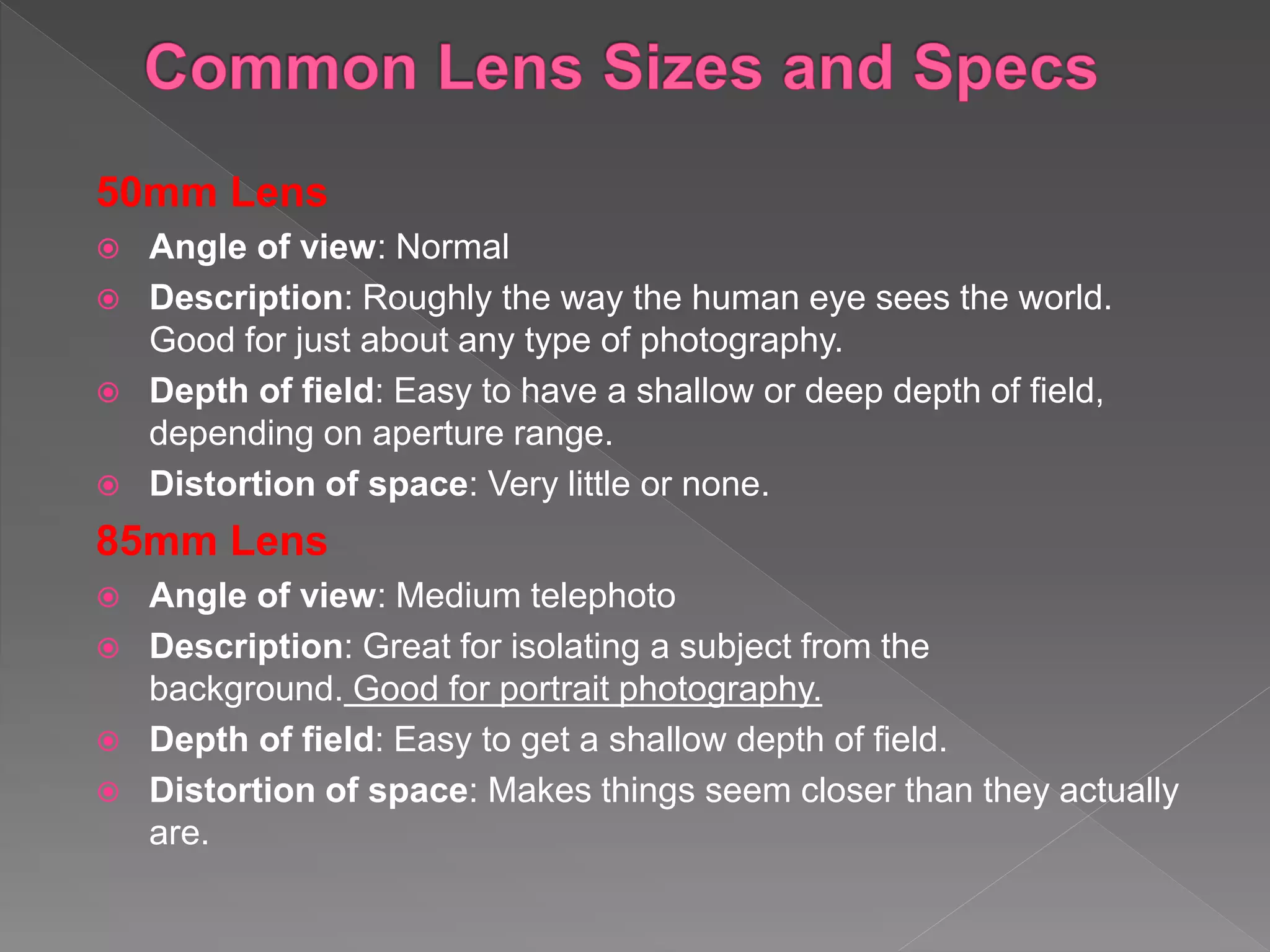 50mm Lens
 Angle of view: Normal
 Description: Roughly the way the human eye sees the world.
Good for just about any type of photography.
 Depth of field: Easy to have a shallow or deep depth of field,
depending on aperture range.
 Distortion of space: Very little or none.
85mm Lens
 Angle of view: Medium telephoto
 Description: Great for isolating a subject from the
background. Good for portrait photography.
 Depth of field: Easy to get a shallow depth of field.
 Distortion of space: Makes things seem closer than they actually
are.
 