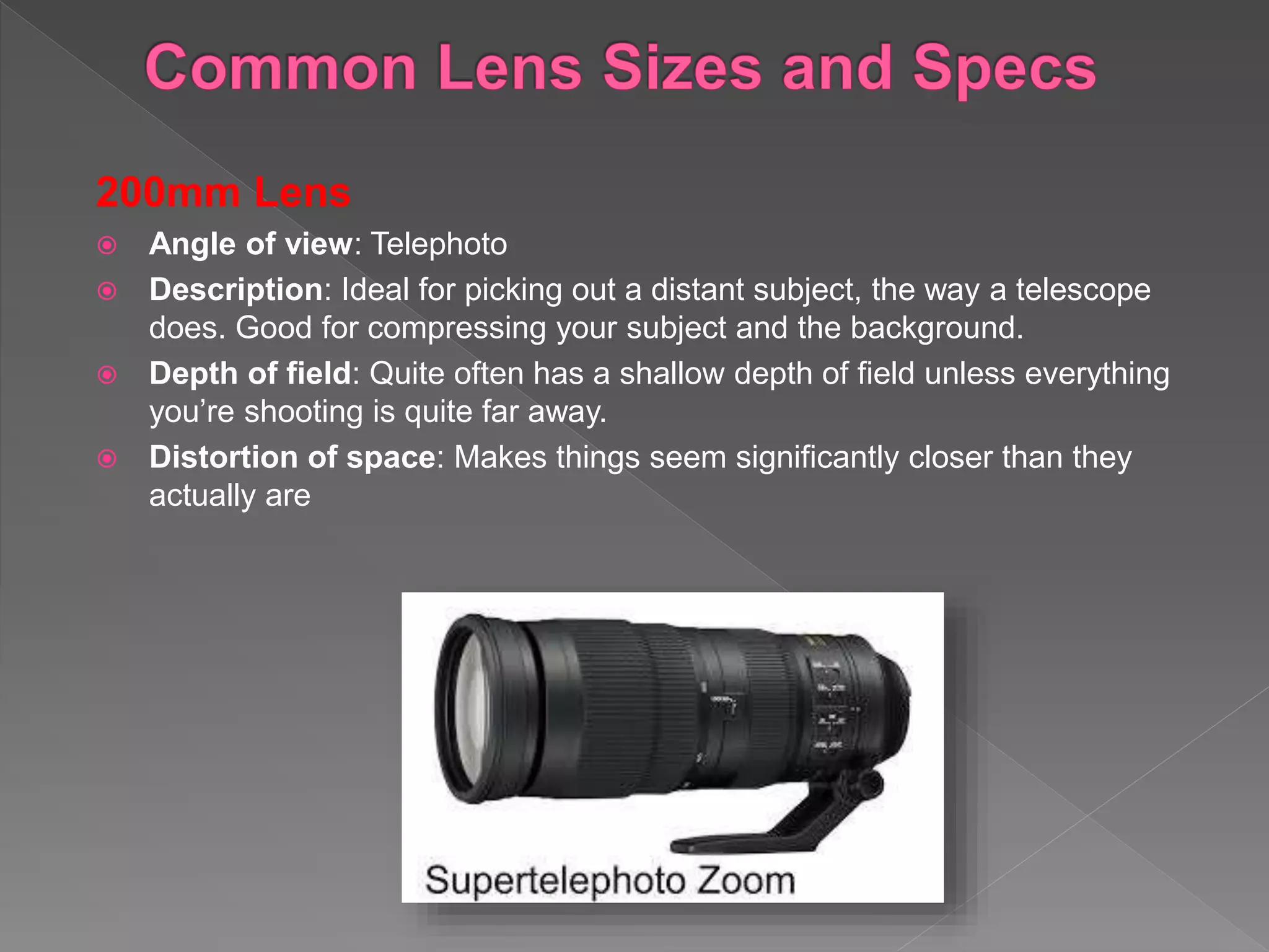200mm Lens
 Angle of view: Telephoto
 Description: Ideal for picking out a distant subject, the way a telescope
does. Good for compressing your subject and the background.
 Depth of field: Quite often has a shallow depth of field unless everything
you’re shooting is quite far away.
 Distortion of space: Makes things seem significantly closer than they
actually are
 